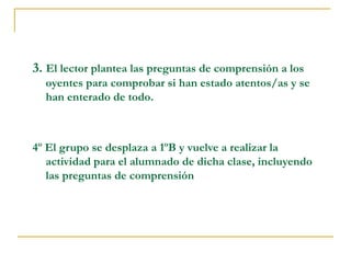 3. El lector plantea las preguntas de comprensión a los
oyentes para comprobar si han estado atentos/as y se
han enterado de todo.
4º El grupo se desplaza a 1ºB y vuelve a realizar la
actividad para el alumnado de dicha clase, incluyendo
las preguntas de comprensión
 