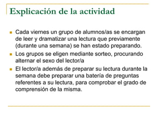 Explicación de la actividad
 Cada viernes un grupo de alumnos/as se encargan
de leer y dramatizar una lectura que previamente
(durante una semana) se han estado preparando.
 Los grupos se eligen mediante sorteo, procurando
alternar el sexo del lector/a
 El lector/a además de preparar su lectura durante la
semana debe preparar una batería de preguntas
referentes a su lectura, para comprobar el grado de
comprensión de la misma.
 
