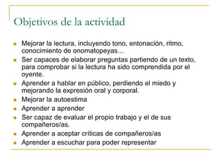 Objetivos de la actividad
 Mejorar la lectura, incluyendo tono, entonación, ritmo,
conocimiento de onomatopeyas…
 Ser capaces de elaborar preguntas partiendo de un texto,
para comprobar si la lectura ha sido comprendida por el
oyente.
 Aprender a hablar en público, perdiendo el miedo y
mejorando la expresión oral y corporal.
 Mejorar la autoestima
 Aprender a aprender
 Ser capaz de evaluar el propio trabajo y el de sus
compañeros/as.
 Aprender a aceptar críticas de compañeros/as
 Aprender a escuchar para poder representar
 