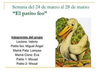 Semana del 24 de marzo al 28 de marzo
“El patito feo”
Integrantes del grupo
Lectora: Valeria
Patito feo: Miguel Ángel
Mamá Pata: Lamyaa
Mamá Cisne: Eva
Patito 1: Mouad
Patito 2: Wissal
 