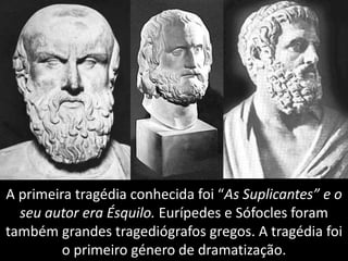 A primeira tragédia conhecida foi “As Suplicantes” e o
seu autor era Ésquilo. Eurípedes e Sófocles foram
também grandes tragediógrafos gregos. A tragédia foi
o primeiro género de dramatização.
 