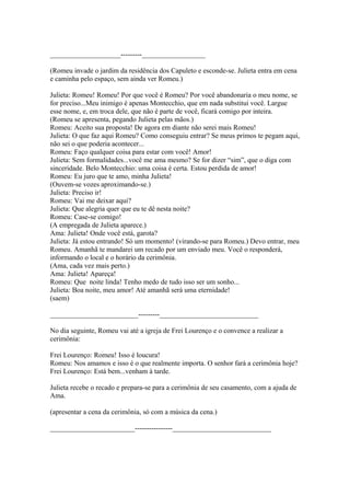 ____________________---------__________________
(Romeu invade o jardim da residência dos Capuleto e esconde-se. Julieta entra em cena
e caminha pelo espaço, sem ainda ver Romeu.)
Julieta: Romeu! Romeu! Por que você é Romeu? Por você abandonaria o meu nome, se
for preciso...Meu inimigo é apenas Montecchio, que em nada substitui você. Largue
esse nome, e, em troca dele, que não é parte de você, ficará comigo por inteira.
(Romeu se apresenta, pegando Julieta pelas mãos.)
Romeu: Aceito sua proposta! De agora em diante não serei mais Romeu!
Julieta: O que faz aqui Romeu? Como conseguiu entrar? Se meus primos te pegam aqui,
não sei o que poderia acontecer...
Romeu: Faço qualquer coisa para estar com você! Amor!
Julieta: Sem formalidades...você me ama mesmo? Se for dizer “sim”, que o diga com
sinceridade. Belo Montecchio: uma coisa é certa. Estou perdida de amor!
Romeu: Eu juro que te amo, minha Julieta!
(Ouvem-se vozes aproximando-se.)
Julieta: Preciso ir!
Romeu: Vai me deixar aqui?
Julieta: Que alegria quer que eu te dê nesta noite?
Romeu: Case-se comigo!
(A empregada de Julieta aparece.)
Ama: Julieta! Onde você está, garota?
Julieta: Já estou entrando! Só um momento! (virando-se para Romeu.) Devo entrar, meu
Romeu. Amanhã te mandarei um recado por um enviado meu. Você o responderá,
informando o local e o horário da cerimônia.
(Ama, cada vez mais perto.)
Ama: Julieta! Apareça!
Romeu: Que noite linda! Tenho medo de tudo isso ser um sonho...
Julieta: Boa noite, meu amor! Até amanhã será uma eternidade!
(saem)
_________________________---------____________________________
No dia seguinte, Romeu vai até a igreja de Frei Lourenço e o convence a realizar a
cerimônia:
Frei Lourenço: Romeu! Isso é loucura!
Romeu: Nos amamos e isso é o que realmente importa. O senhor fará a cerimônia hoje?
Frei Lourenço: Está bem...venham à tarde.
Julieta recebe o recado e prepara-se para a cerimônia de seu casamento, com a ajuda de
Ama.
(apresentar a cena da cerimônia, só com a música da cena.)
________________________----------------____________________________
 
