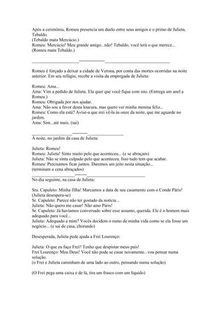 Após a cerimônia, Romeu presencia um duelo entre seus amigos e o primo de Julieta,
Tebaldo.
(Tebaldo mata Mercúcio.)
Romeu: Mercúcio! Meu grande amigo...não! Tebaldo, você terá o que merece...
(Romeu mata Tebaldo.)
_____________________-----------------_____________________________
Romeu é forçado a deixar a cidade de Verona, por conta das mortes ocorridas na noite
anterior. Em seu refúgio, recebe a visita da empregada de Julieta:
Romeu: Ama...
Ama: Vim a pedido de Julieta. Ela quer que você fique com isto. (Entrega um anel a
Romeu.)
Romeu: Obrigada por nos ajudar.
Ama: Não sou a favor desta loucura, mas quero ver minha menina feliz...
Romeu: Como ela está? Avise-a que irei vê-la às onze da noite, que me aguarde no
jardim.
Ama: Sim...até mais. (sai)
__________________----------________________
À noite, no jardim da casa de Julieta:
Julieta: Romeu!
Romeu: Julieta! Sinto muito pelo que aconteceu... (e se abraçam)
Julieta: Não se sinta culpado pelo que aconteceu. Isso tudo tem que acabar.
Romeu: Precisamos ficar juntos. Daremos um jeito nesta situação...
(terminam a cena abraçados)
___________________--------__________________________
No dia seguinte, na casa de Julieta:
Sra. Capuleto: Minha filha! Marcamos a data de seu casamento com o Conde Páris!
(Julieta desespera-se)
Sr. Capuleto: Parece não ter gostado da notícia...
Julieta: Não quero me casar! Não amo Páris!
Sr. Capuleto: Já havíamos conversado sobre esse assunto, querida. Ele é o homem mais
adequado para você...
Julieta: Adequado a mim? Vocês decidem o rumo de minha vida como se ela fosse um
negócio... (e sai de casa, chorando)
Desesperada, Julieta pede ajuda a Frei Lourenço:
Julieta: O que eu faço Frei? Tenho que despistar meus pais!
Frei Lourenço: Meu Deus! Você não pode se casar novamente...vou pensar numa
solução.
(o Frei e Julieta caminham de uma lado ao outro, pensando numa solução)
(O Frei pega uma caixa e de lá, tira um frasco com um líquido)
 