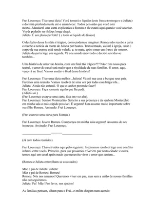 Frei Lourenço: Tive uma ideia! Você tomará o líquido deste frasco (entrega-o a Julieta)
e dormirá profundamente até o amanhecer. Todos pensarão que você está
morta...Mandarei uma carta explicativa a Romeu e ele estará aqui quando você acordar.
Vocês poderão ser felizes longe daqui.
Julieta: É um plano perfeito! ( e toma o líquido do frasco)
O desfecho dessa história é trágico, como podemos imaginar: Romeu não recebe a carta
e recebe a notícia da morte de Julieta por boatos. Transtornado, vai até à igreja, onde o
corpo de sua esposa está sendo velado, e, se mata, após tomar um frasco de veneno.
Julieta desperta logo em seguida. Vê seu amado morrendo e decide suicidar-se
também...
Uma história de amor tão bonita, com um final tão trágico??? Não! Em nossa peça
teatral, o amor do casal será maior que a rivalidade de suas famílias. O amor, aqui,
vencerá no final. Vamos mudar o final dessa história?
Frei Lourenço: Tive uma ideia melhor...Julieta! Vá até sua casa e busque seus pais.
Faremos uma reunião. Vamos resolver de uma vez por todas essa briga tola...
Julieta: Ainda não entendi. O que o senhor pretende fazer?
Frei Lourenço: Faça somente aquilo que lhe pedi.
(Julieta sai.)
(Frei Lourenço escreve uma carta, fala em voz alta).
Frei Lourenço: Senhor Montecchio. Solicito a sua presença e da senhora Montecchio
em minha sala o mais rápido possível. É urgente! Um assunto muito importante sobre
seu filho Romeu. Assinado: Frei Lourenço.
(Frei escreve uma carta para Romeu.)
Frei Lourenço: Jovem Romeu. Compareça em minha sala urgente! Assuntos do seu
interesse. Assinado: Frei Lourenço.
__________________-----------___________________
(Já com todos reunidos)
Frei Lourenço: Chamei todos aqui pelo seguinte: Precisamos resolver logo esse conflito
infantil entre vocês. Primeiro, para que possamos viver em paz nesta cidade; e outra,
temos aqui um casal apaixonado que necessita viver o amor que sentem...
(Romeu e Julieta entreolham-se assustados)
Mãe e pai de Julieta: Julieta!
Mãe e pai de Romeu: Romeu!
Romeu: Nós nos amamos! Queremos viver em paz, mas sem a união de nossas famílias
não conseguiremos.
Julieta: Pai! Mãe! Por favor, nos ajudem!
As famílias pensam, olham para o Frei...e enfim chegam num acordo:
 