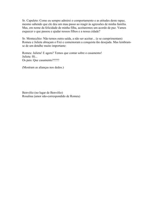 Sr. Capuleto: Como eu sempre admirei o comportamento e as atitudes deste rapaz,
mesmo sabendo que ele deu um mau passo ao reagir às agressões de minha família.
Mas, em nome da felicidade de minha filha, aceitaremos um acordo de paz. Vamos
esquecer o que passou e ajudar nossos filhos e a nossa cidade?
Sr. Montecchio: Não temos outra saída, a não ser aceitar... (e se cumprimentam)
Romeu e Julieta abraçam o Frei e comemoram a conquista tão desejada. Mas lembram-
se de um detalhe muito importante:
Romeu: Julieta! E agora? Temos que contar sobre o casamento!
Julieta: Hi...
Os pais: Que casamento?????
(Mostram as alianças nos dedos.)
Benvólio (no lugar de Benvólio)
Rosalina (amor não-correspondido de Romeu)
 