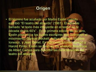 • El término fue acuñado por Martin Esslin cuando
escribió “El teatro del absurdo” (1961). El libro fue
llamado “el texto más influyente en el teatro en la
década de los 60’s” . En la primera edición de su libro,
Esslin presentó a los cuatro escritores que definieron el
movimiento: Samuel Beckett, Arthur Adamov, Eugène
Ionesco, y Jean Genet. En ediciones futuras, agregó a
Harold Pinter. Esslin se basó en los ensayos filosóficos
de Albert Camus para describir las características del
teatro del absurdo.
 