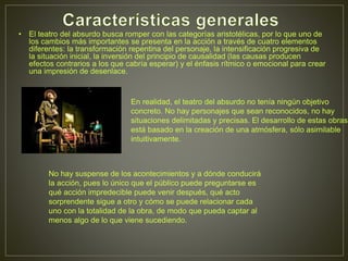 • El teatro del absurdo busca romper con las categorías aristotélicas, por lo que uno de
los cambios más importantes se presenta en la acción a través de cuatro elementos
diferentes: la transformación repentina del personaje, la intensificación progresiva de
la situación inicial, la inversión del principio de causalidad (las causas producen
efectos contrarios a los que cabría esperar) y el énfasis rítmico o emocional para crear
una impresión de desenlace.
En realidad, el teatro del absurdo no tenía ningún objetivo
concreto. No hay personajes que sean reconocidos, no hay
situaciones delimitadas y precisas. El desarrollo de estas obras
está basado en la creación de una atmósfera, sólo asimilable
intuitivamente.
No hay suspense de los acontecimientos y a dónde conducirá
la acción, pues lo único que el público puede preguntarse es
qué acción impredecible puede venir después, qué acto
sorprendente sigue a otro y cómo se puede relacionar cada
uno con la totalidad de la obra, de modo que pueda captar al
menos algo de lo que viene sucediendo.
 