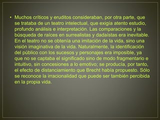 • Muchos críticos y eruditos consideraban, por otra parte, que
se trataba de un teatro intelectual, que exigía atento estudio,
profundo análisis e interpretación. Las comparaciones y la
búsqueda de raíces en surrealistas y dadaístas era inevitable.
En el teatro no se obtenía una imitación de la vida, sino una
visión imaginativa de la vida. Naturalmente, la identificación
del público con los sucesos y personajes era imposible, ya
que no se captaba el significado sino de modo fragmentario e
intuitivo, sin concesiones a lo emotivo; se producía, por tanto,
el efecto de distanciamiento que Brecht había propuesto. Sólo
se reconoce la irracionalidad que puede ser también percibida
en la propia vida.
 