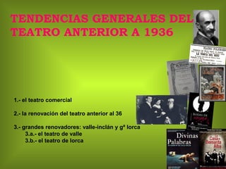 TENDENCIAS GENERALES DEL
TEATRO ANTERIOR A 1936
1.- el teatro comercial
2.- la renovación del teatro anterior al 36
3.- grandes renovadores: valle-inclán y gª lorca
3.a.- el teatro de valle
3.b.- el teatro de lorca
 