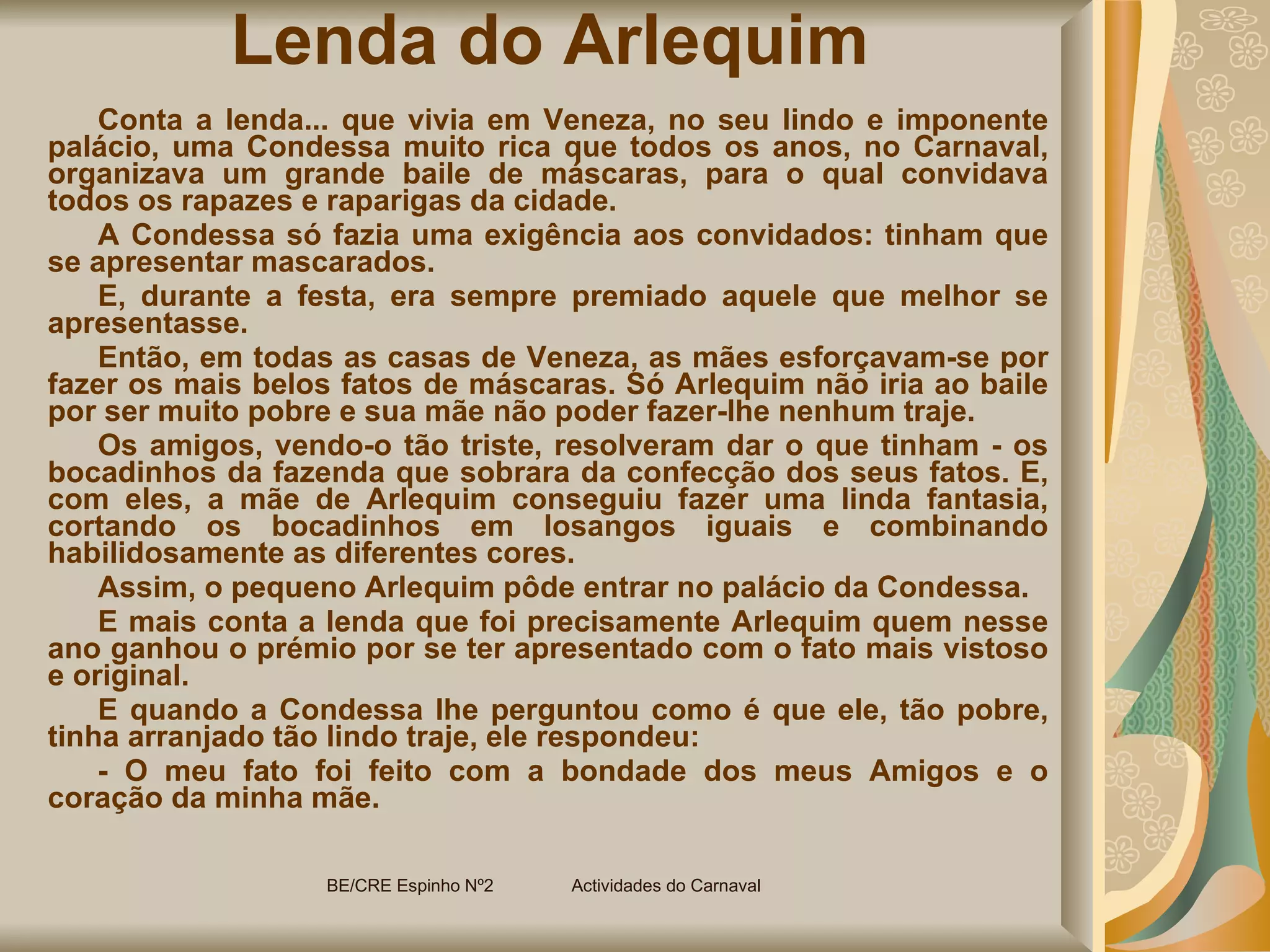 Lenda do Arlequim Conta a lenda... que vivia em Veneza, no seu lindo e imponente palácio, uma Condessa muito rica que todos os anos, no Carnaval, organizava um grande baile de máscaras, para o qual convidava todos os rapazes e raparigas da cidade. A Condessa só fazia uma exigência aos convidados: tinham que se apresentar mascarados. E, durante a festa, era sempre premiado aquele que melhor se apresentasse. Então, em todas as casas de Veneza, as mães esforçavam-se por fazer os mais belos fatos de máscaras. Só Arlequim não iria ao baile por ser muito pobre e sua mãe não poder fazer-lhe nenhum traje. Os amigos, vendo-o tão triste, resolveram dar o que tinham - os bocadinhos da fazenda que sobrara da confecção dos seus fatos. E, com eles, a mãe de Arlequim conseguiu fazer uma linda fantasia, cortando os bocadinhos em losangos iguais e combinando habilidosamente as diferentes cores. Assim, o pequeno Arlequim pôde entrar no palácio da Condessa. E mais conta a lenda que foi precisamente Arlequim quem nesse ano ganhou o prémio por se ter apresentado com o fato mais vistoso e original. E quando a Condessa lhe perguntou como é que ele, tão pobre, tinha arranjado tão lindo traje, ele respondeu:  - O meu fato foi feito com a bondade dos meus Amigos e o coração da minha mãe.  BE/CRE Espinho Nº2  Actividades do Carnaval  