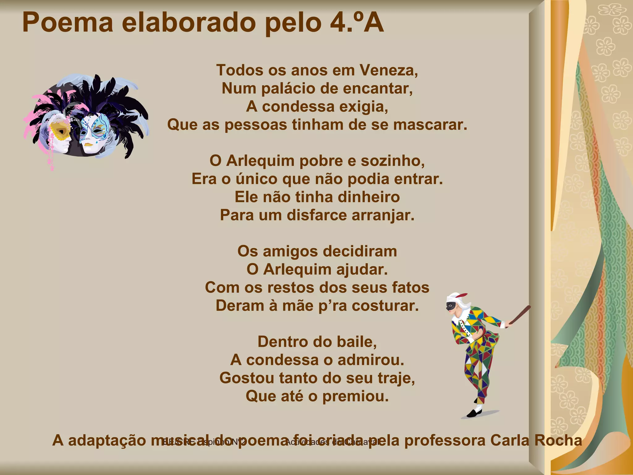 Poema elaborado pelo 4.ºA  Todos os anos em Veneza, Num palácio de encantar, A condessa exigia, Que as pessoas tinham de se mascarar. O Arlequim pobre e sozinho, Era o único que não podia entrar. Ele não tinha dinheiro Para um disfarce arranjar. Os amigos decidiram O Arlequim ajudar. Com os restos dos seus fatos Deram à mãe p’ra costurar. Dentro do baile, A condessa o admirou. Gostou tanto do seu traje, Que até o premiou. A adaptação musical do poema foi criada pela professora Carla Rocha BE/CRE Espinho Nº2  Actividades do Carnaval  