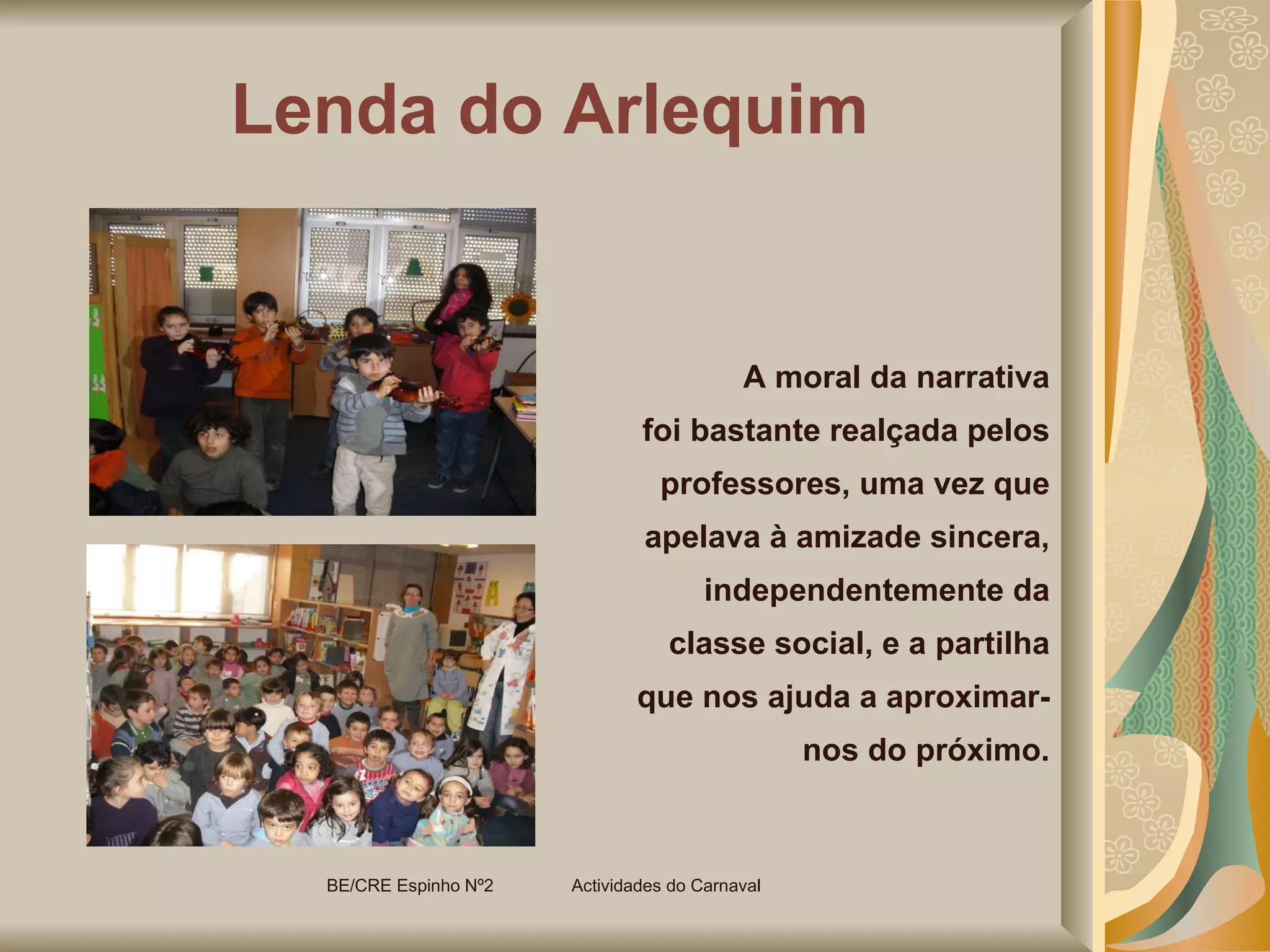 Lenda do Arlequim A moral da narrativa foi bastante realçada pelos professores, uma vez que apelava à amizade sincera, independentemente da classe social, e a partilha que nos ajuda a aproximar-nos do próximo. BE/CRE Espinho Nº2  Actividades do Carnaval  