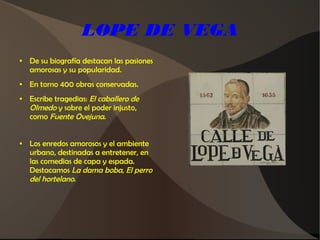 LOPE DE VEGA
● De su biografía destacan las pasiones
amorosas y su popularidad.
● En torno 400 obras conservadas.
● Escribe tragedias: El caballero de
Olmedo y sobre el poder injusto,
como Fuente Ovejuna.
● Los enredos amorosos y el ambiente
urbano, destinadas a entretener, en
las comedias de capa y espada.
Destacamos La dama boba, El perro
del hortelano.
 