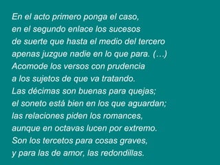 En el acto primero ponga el caso,
en el segundo enlace los sucesos
de suerte que hasta el medio del tercero
apenas juzgue nadie en lo que para. (…)
Acomode los versos con prudencia
a los sujetos de que va tratando.
Las décimas son buenas para quejas;
el soneto está bien en los que aguardan;
las relaciones piden los romances,
aunque en octavas lucen por extremo.
Son los tercetos para cosas graves,
y para las de amor, las redondillas.
 