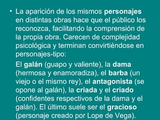 • La aparición de los mismos personajes
en distintas obras hace que el público los
reconozca, facilitando la comprensión de
la propia obra. Carecen de complejidad
psicológica y terminan convirtiéndose en
personajes-tipo:
El galán (guapo y valiente), la dama
(hermosa y enamoradiza), el barba (un
viejo o el mismo rey), el antagonista (se
opone al galán), la criada y el criado
(confidentes respectivos de la dama y el
galán). El último suele ser el gracioso
(personaje creado por Lope de Vega).
 