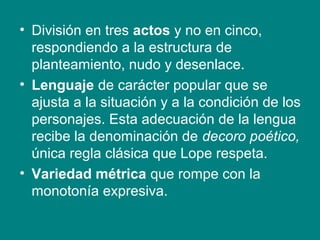 • División en tres actos y no en cinco,
respondiendo a la estructura de
planteamiento, nudo y desenlace.
• Lenguaje de carácter popular que se
ajusta a la situación y a la condición de los
personajes. Esta adecuación de la lengua
recibe la denominación de decoro poético,
única regla clásica que Lope respeta.
• Variedad métrica que rompe con la
monotonía expresiva.
 