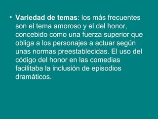 • Variedad de temas: los más frecuentes
son el tema amoroso y el del honor,
concebido como una fuerza superior que
obliga a los personajes a actuar según
unas normas preestablecidas. El uso del
código del honor en las comedias
facilitaba la inclusión de episodios
dramáticos.
 