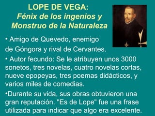 LOPE DE VEGA:
Fénix de los ingenios y
Monstruo de la Naturaleza
• Amigo de Quevedo, enemigo
de Góngora y rival de Cervantes.
• Autor fecundo: Se le atribuyen unos 3000
sonetos, tres novelas, cuatro novelas cortas,
nueve epopeyas, tres poemas didácticos, y
varios miles de comedias.
•Durante su vida, sus obras obtuvieron una
gran reputación. "Es de Lope" fue una frase
utilizada para indicar que algo era excelente.
 