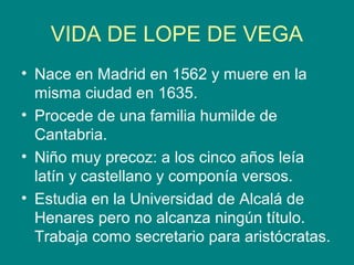 VIDA DE LOPE DE VEGA
• Nace en Madrid en 1562 y muere en la
misma ciudad en 1635.
• Procede de una familia humilde de
Cantabria.
• Niño muy precoz: a los cinco años leía
latín y castellano y componía versos.
• Estudia en la Universidad de Alcalá de
Henares pero no alcanza ningún título.
Trabaja como secretario para aristócratas.
 
