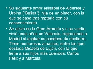• Su siguiente amor esIsabel de Alderete y
Urbina (“Belisa”), hija de un pintor, con la
que se casa tras raptarla con su
consentimiento.
• Se alistó en la Gran Armada y a su vuelta
vivió unos años en Valencia, regresando a
Madrid al acabar su condena de destierro.
Tiene numerosas amantes, entre las que
destaca Micaela de Luján, con la que
tiene a sus hijos más queridos: Carlos
Félix y a Marcela.
 