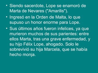 • Siendo sacerdote, Lope se enamoró de
Marta de Nevares ("Amarilis").
• Ingresó en la Orden de Malta, lo que
supuso un honor enorme para Lope.
• Sus últimos años fueron infelices, ya que
murieron muchos de sus parientes: entre
ellos Marta, tras una grave enfermedad, y
su hijo Félix Lope, ahogado. Solo le
sobrevivió su hija Marcela, que se había
hecho monja.
 