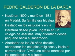 PEDRO CALDERÓN DE LA BARCA
• Nació en 1600 y murió en 1681
en Madrid. Su familia era hidalga.
• Destacó en los estudios y en la
literatura desde joven. Ingresó en un
colegio de Jesuitas, muy orientado desde
pequeño hacia el sacerdocio.
• Alrededor de los 20 años decidió
abandonar los estudios religiosos y inició al
carrera militar. Vivió una etapa marcada por
las pendencias y el juego.
 
