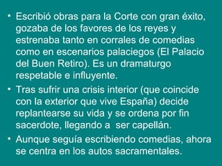 • Escribió obras para la Corte con gran éxito,
gozaba de los favores de los reyes y
estrenaba tanto en corrales de comedias
como en escenarios palaciegos (El Palacio
del Buen Retiro). Es un dramaturgo
respetable e influyente.
• Tras sufrir una crisis interior (que coincide
con la exterior que vive España) decide
replantearse su vida y se ordena por fin
sacerdote, llegando a ser capellán.
• Aunque seguía escribiendo comedias, ahora
se centra en los autos sacramentales.
 