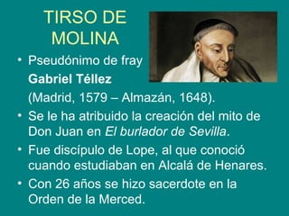 TIRSO DE
MOLINA
• Pseudónimo de fray
Gabriel Téllez
(Madrid, 1579 – Almazán, 1648).
• Se le ha atribuido la creación del mito de
Don Juan en El burlador de Sevilla.
• Fue discípulo de Lope, al que conoció
cuando estudiaban en Alcalá de Henares.
• Con 26 años se hizo sacerdote en la
Orden de la Merced.
 