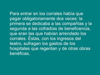 Para entrar en los corrales había que
pagar obligatoriamente dos veces: la
primera se dedicaba a las compañías y la
segunda a las cofradías de beneficencia,
que eran las que habían arrendado los
corrales. Éstas, con los ingresos del
teatro, sufragan los gastos de los
hospitales que regentan y de otras obras
benéficas.
 
