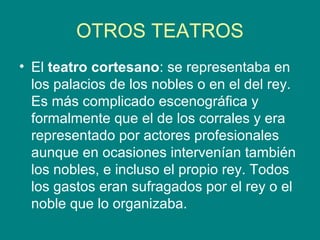 OTROS TEATROS
• El teatro cortesano: se representaba en
los palacios de los nobles o en el del rey.
Es más complicado escenográfica y
formalmente que el de los corrales y era
representado por actores profesionales
aunque en ocasiones intervenían también
los nobles, e incluso el propio rey. Todos
los gastos eran sufragados por el rey o el
noble que lo organizaba.
 