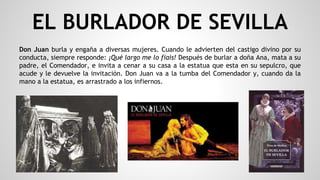 EL BURLADOR DE SEVILLA
Don Juan burla y engaña a diversas mujeres. Cuando le advierten del castigo divino por su
conducta, siempre responde: ¡Qué largo me lo fiais! Después de burlar a doña Ana, mata a su
padre, el Comendador, e invita a cenar a su casa a la estatua que esta en su sepulcro, que
acude y le devuelve la invitación. Don Juan va a la tumba del Comendador y, cuando da la
mano a la estatua, es arrastrado a los infiernos.
 