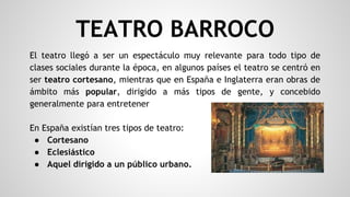 TEATRO BARROCO
El teatro llegó a ser un espectáculo muy relevante para todo tipo de
clases sociales durante la época, en algunos países el teatro se centró en
ser teatro cortesano, mientras que en España e Inglaterra eran obras de
ámbito más popular, dirigido a más tipos de gente, y concebido
generalmente para entretener
En España existían tres tipos de teatro:
● Cortesano
● Eclesiástico
● Aquel dirigido a un público urbano.
 
