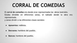 CORRAL DE COMEDIAS
El corral de comedias era donde eran representadas las obras teatrales.
Estaba dividido en diferentes zonas, el tablado donde la obra era
representada.
y zonas dividir a las diferentes clases sociales:
● Aposentos: nobleza.
● Desvanes: hombres del pueblo.
● Bancos: hombres del pueblo.
 