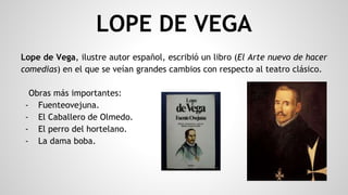 LOPE DE VEGA
Lope de Vega, ilustre autor español, escribió un libro (El Arte nuevo de hacer
comedias) en el que se veían grandes cambios con respecto al teatro clásico.
Obras más importantes:
- Fuenteovejuna.
- El Caballero de Olmedo.
- El perro del hortelano.
- La dama boba.
 