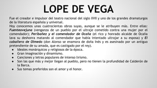 LOPE DE VEGA
Fue el creador e impulsor del teatro nacional del siglo XVII y uno de los grandes dramaturgos
de la literatura española y universal.
Hoy conocemos unas cuatrocientas obras suyas, aunque se le atribuyen más. Entre ellas:
Fuenteovejuna (venganza de un pueblo por el ultraje cometido contra una mujer por el
comendador); Períbañez y el comendador de Ocaña (el rico y honrado alcalde de Ocaña
lava su deshonra matando al comendador que había intentado ultrajar a su esposa) y El
caballero de Olmedo (don Alonso se enamora de doña Inés y es asesinado por un antiguo
pretendiente de su amada, que es castigado por el rey).
● Ideales monárquicos y religiosos de la época.
● Gran imaginación y dinamismo.
● Canciones y letras populares de intenso lirismo.
● Son las que más y mejor llegan al pueblo, pero no tienen la profundidad de Calderón de
la Barca.
● Sus temas preferidos son el amor y el honor.
 