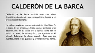 Calderón de la Barca escribió unas cien obras
dramáticas dotadas de una extraordinaria fuerza y un
profundo sentido moral.
La vida es sueño es una obra de carácter filosófico. En
el resto de sus creaciones trata asuntos similares a los
desarrollados en el teatro de la época, como son el
honor, el amor, la monarquía…, por ejemplo en El
alcalde Zalamea; La dama duende; Casa con dos
puertas, mala es de guardar y El médico de su honra.
CALDERÓN DE LA BARCA
 