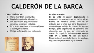 CALDERÓN DE LA BARCA
CARACTERÍSTICAS:
● Obras muy bien construidas.
● Fondo intelectual e ideológico.
● Sus personajes adquieren valor
universal y grandes virtudes.
● Es el autor que lleva el tema del honor
a su mayor extremo.
● Utiliza un lenguaje muy elaborado.
La vida es sueño:
En La vida es sueño, Segismundo es
encerrado en una torre por su padre, el rey
Basilio de Polonia, quien cree en un
oráculo que le dice que será destronado y
asesinado por su hijo. Lo liberan durante un
tiempo, pero Segismundo se comporta con
violencia, por lo que es encerrado de
nuevo. En la prisión le hacen creer que su
vida en la corte ha sido un sueño.
Finalmente, el pueblo lo libera. Lo nombran
rey y se comporta recta y justamente.
 