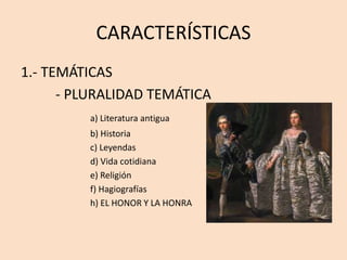 CARACTERÍSTICAS
1.- TEMÁTICAS
- PLURALIDAD TEMÁTICA
a) Literatura antigua
b) Historia
c) Leyendas
d) Vida cotidiana
e) Religión
f) Hagiografías
h) EL HONOR Y LA HONRA
 