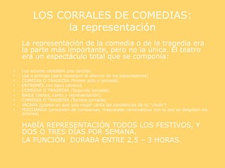 LOS CORRALES DE COMEDIAS:
la representación
La representación de la comedia o de la tragedia era
la parte más importante, pero no la única. El teatro
era un espectáculo total que se componía:
• Los actores cantaban una canción
• Loa o prólogo (para conseguir el silencio de los espectadores)
• COMEDIA O TRAGEDIA (Primer acto o jornada)
• ENTREMÉS con tipos cómicos
• COMEDIA O TRAGEDIA (Segunda jornada)
• BAILE (danza, canto y representación)
• COMEDIA O TRAGEDIA (Tercera jornada)
• JÁCARA (poesía en que una mujer canta las excelencias de su “chulo”)
• MOGIJANGA (procesión de comparsas, mascarada carnavalesca con la que se despiden los
actores)
HABÍA REPRESENTACIÓN TODOS LOS FESTIVOS, Y
DOS O TRES DÍAS POR SEMANA.
LA FUNCIÓN DURABA ENTRE 2,5 – 3 HORAS.
 