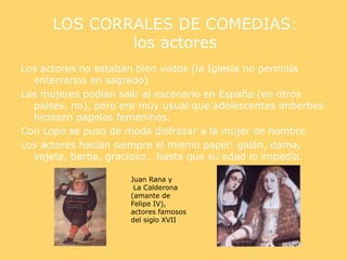 LOS CORRALES DE COMEDIAS:
los actores
Los actores no estaban bien vistos (la Iglesia no permitía
enterrarlos en sagrado)
Las mujeres podían salir al escenario en España (en otros
países, no), pero era muy usual que adolescentes imberbes
hiciesen papeles femeninos.
Con Lope se puso de moda disfrazar a la mujer de hombre.
Los actores hacían siempre el mismo papel: galán, dama,
vejete, barba, gracioso… hasta que su edad lo impedía.
Juan Rana y
La Calderona
(amante de
Felipe IV),
actores famosos
del siglo XVII
 