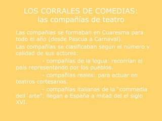 LOS CORRALES DE COMEDIAS:
las compañías de teatro
Las compañías se formaban en Cuaresma para
todo el año (desde Pascua a Carnaval).
Las compañías se clasificaban según el número y
calidad de sus actores:
- compañías de la legua: recorrían el
país representando por los pueblos.
- compañías reales: para actuar en
teatros cortesanos.
- compañías italianas de la “commedia
dell´arte”: llegan a España a mitad del el siglo
XVI.
 