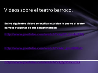 Videos sobre el teatro barroco.
En los siguientes videos se explica muy bien lo que es el teatro
barroco y algunas de sus características:
http://www.youtube.com/watch?v=yO7_hm4n22Q
http://www.youtube.com/watch?v=4c_jdxdBMnU
http://www.youtube.com/watch?v=jfy869xun9s
 
