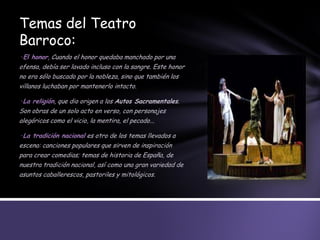 Temas del Teatro
Barroco:
·El honor, Cuando el honor quedaba manchado por una
ofensa, debía ser lavado incluso con la sangre. Este honor
no era sólo buscado por la nobleza, sino que también los
villanos luchaban por mantenerlo intacto.
·La religión, que dio origen a los Autos Sacramentales.
Son obras de un solo acto en verso, con personajes
alegóricos como el vicio, la mentira, el pecado...
·La tradición nacional es otro de los temas llevados a
escena: canciones populares que sirven de inspiración
para crear comedias; temas de historia de España, de
nuestra tradición nacional, así como una gran variedad de
asuntos caballerescos, pastoriles y mitológicos.
 