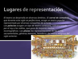 El teatro se desarrolla en diversos ámbitos. El corral de comedias,
que durante este siglo se perfecciona, acoge un teatro popular
representado por diversas compañías de actores.
Los palacios acogen un tipo de teatro cortesano, subvencionado
por el rey o los nobles, que goza de mayores medios
escenográficos. Las plazas las representaciones de los autos
sacramentales, géneros menores, herederos del teatro religioso del
siglo anterior.
 