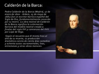 Pedro Calderón de la Barca (Madrid, 17 de
enero de 1600 - ibídem, 25 de mayo de
1681) fue un escritor barroco español del
Siglo de Oro, fundamentalmente conocido
por su teatro. La obra teatral de Calderón
de la Barca significa la culminación
barroca del modelo teatral creado a
finales del siglo XVI y comienzos del XVII
por Lope de Vega.
Según el recuento que él mismo hizo el
año de su muerte, su producción
dramática consta de ciento diez comedias
y ochenta autos sacramentales, loas,
entremeses y otras obras menores.
Calderón de la Barca:
 