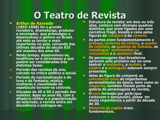 O Teatro de Revista Arthur de Azevedo  (1855-1908) foi o grande revisteiro, dramaturgo, produtor e encenador, que promulgou e desenvolveu o gênero no Brasil, até este se tornar o mais importante no país, reinando das últimas décadas do século XIX até meados dos anos 60. Neste tempo, desenvolveu-se, modificou-se e atravessou o que podem ser consideradas três distintas fases:  Período das revistas de ano, calcado na critica política e social. Período da nacionalização e do luxo e da fantasia; música, mulheres e visualidade do espetáculo tornam-se centrais. Décadas de 40 a 50 é período das vedetes. Após os anos 60, com a ditadura militar e a popularização da televisão, a revista entra em decadência e extingue-se. Estrutura da revista: em dois ou três atos, contava com diversos quadros distintos, que eram ligados por uma narrativa frágil, levada a cena pelas figuras do  comparè  e da  comerè . As partes eram fundamentalmente o  prólogo ,  números de cortina , o  quadro de comédia , os  quadros de fantasia , os  monólogos/ sentimentos ou cançonetas  e a  apoteose  final. Os personagens-tipo brasileiros aprecem pela primeira vez na cena teatral: o  malandro , a  mulata , o  caipira  e o  português  estavam sempre presentes. Além da figura do  comperè , as  caricaturas vivas  de importantes personalidades da época, bem como as  alegorias , também faziam parte da galeria de personagens da revista,  O  coro  formado por  girls  (que cantavam e dançavam), passa  ter muita importância a partir da década de 30.  Números de coplas  eram fundamentais.  