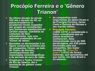 Procópio Ferreira e o ‘Gênero Trianon’ Da última década do século XIX até a decada de 40, os palcos brasileiros (e picadeiros) foram ocupados por grupos de comediantes que montavam espetáculos de caráter popular, comédias de costumes de fácil entendimento, mas com algumas pretensões de um ‘humor de idéias’.  Baseadas na declamação e na figura central do primeiro ator da companhia. Foram, ao lado do Teatro de Revista, contemporâneas das chanchadas cinematográficas e do período de ouro do rádio. Ocupavam o Teatro Trianon do Rio de Janeiro, daí a nomeação do gênero como Trianon. As companhias mais importantes da época foram a de Procópio Ferreira, Jaime Costa e Dulcina de Moraes e seu marido Odilon. Procópio Ferreira  (1898-1979) é considerado o maior comediante que os palcos brasileiros conheceram. Atuo interpretando cerca de 500 personagens, em 426 peças encenadas pela sua companhia. Seu maior sucesso foi “ Deus lhe pague ”(1932) de Joracy Camargo, que apresentou até sua morte, em todo Brasil e  no exterior. 