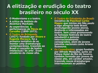 A elitização e erudição do teatro brasileiro no século XX O Modernismo e o teatro. A crítica de Antônio de Alcântara Machado. As experiências  e performances de  Flávio de Carvalho  (1899-1973).  O Teatro de Brinquedo  (1927): fundado por  Álvaro e Eugenia Moreyra , foi a primeira tentativa de se montar uma dramaturgia contemporânea, trazendo ao Brasil o conceito de teatro intelectual/’de arte’. Eram amadores da classe alta. O Teatro do Estudante do Brasil : iniciativa de  Paschoal Carlos Magno  que iniciou em São paulo e logo atingiria todo Brasil, promulgando jovens atores, diretores e interessados em teatro, bem como promovendo os famosos festivais de teatro estudantil e autores internacionalmente consagrados, alem de jovens talentos nacionais como Ariano Suassuna. Os Comediantes ; grupo fundado por Alfredo Mesquita, junto ao Palace Hotel do Rio de Janeiro, também formado por jovens de classe alta, em caráter amador, trazendo novos dramaturgos internacionais ao público. 