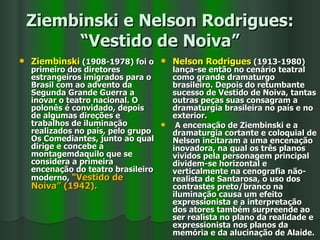 Ziembinski e Nelson Rodrigues: “Vestido de Noiva” Ziembinski  (1908-1978) foi o primeiro dos diretores estrangeiros imigrados para o Brasil com ao advento da Segunda Grande Guerra a inovar o teatro nacional. O polonês é convidado, depois de algumas direções e trabalhos de iluminação realizados no país, pelo grupo Os Comediantes, junto ao qual dirige e concebe a montagemdaquilo que se considera a primeira encenação do teatro brasileiro moderno,  “Vestido de Noiva” (1942). Nelson Rodrigues  (1913-1980) lança-se então no cenário teatral como grande dramaturgo brasileiro. Depois do retumbante sucesso de Vestido de Noiva, tantas outras peças suas consagram a dramaturgia brasileira no país e no exterior. A encenação de Ziembinski e a dramaturgia cortante e coloquial de Nelson incitaram a uma encenação inovadora, na qual os três planos vividos pela personagem principal dividem-se horizontal e verticalmente na cenografia não-realista de Santarosa, o uso dos contrastes preto/branco na iluminação causa um efeito expressionista e a interpretação dos atores também surpreende ao ser realista no plano da realidade e expressionista nos planos da memória e da alucinação de Alaíde. 
