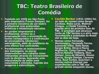 TBC: Teatro Brasileiro de Comédia Fundado em 1948 em São Paulo pelo empresário Franco Zampari, foi a primeira iniciativa de um teatro profissional com pretensões artísticas e intelectuais elevadas.  Ao caráter empresarial e profissional, juntou-se a preocupação com a encenação de textos consagrados e a contratação de encenadores (diretores) estrangeiros, além da existência de uma elenco fixo contratado. Paralelamente ao textocentrismo das montagens, os atores desenvolviam seu trabalho como intérpretes através do treinamento com os diretores, buscando uma interpretação de estilo mais naturalista e intimista, fugindo dos exageros e estereótipos. Cacilda Becker  (1921-1969) foi, ao lado de nomes como Sergio Cardoso, Nidia Lycia, Walmor Chagas,  e Cleide Yaconis, a grande atriz da primeira fase do TBC. O prestígio que alcançou junto ao TBC tornou-a a atriz mais reconhecida e aclamada do Brasil até os dias de hoje. Nomes como Fernanda Montenegro, Fernando Torres, Leonardo Villar, Ítalo Rossi, Sergio Britto, Dirce e Flavio Migliaccio, Tonia Carrero, Paulo Autran,Natalia Timberg, Elias Gleiser, Juca de Oliveira, Stenio Garcia, Sergio Dantas, Carmem Silva, Raul Cortez, Guarnieri e muitos outros tiveram nas experiências com o TBC sua grande escola enquanto atores. 